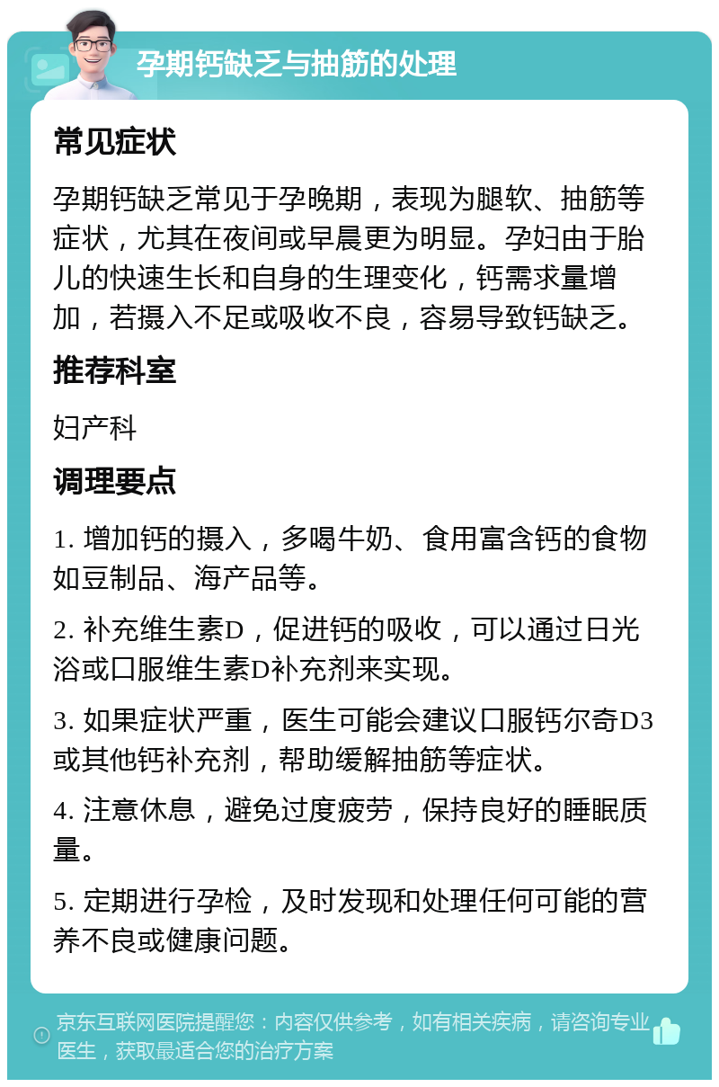 孕期钙缺乏与抽筋的处理 常见症状 孕期钙缺乏常见于孕晚期，表现为腿软、抽筋等症状，尤其在夜间或早晨更为明显。孕妇由于胎儿的快速生长和自身的生理变化，钙需求量增加，若摄入不足或吸收不良，容易导致钙缺乏。 推荐科室 妇产科 调理要点 1. 增加钙的摄入，多喝牛奶、食用富含钙的食物如豆制品、海产品等。 2. 补充维生素D，促进钙的吸收，可以通过日光浴或口服维生素D补充剂来实现。 3. 如果症状严重，医生可能会建议口服钙尔奇D3或其他钙补充剂，帮助缓解抽筋等症状。 4. 注意休息，避免过度疲劳，保持良好的睡眠质量。 5. 定期进行孕检，及时发现和处理任何可能的营养不良或健康问题。