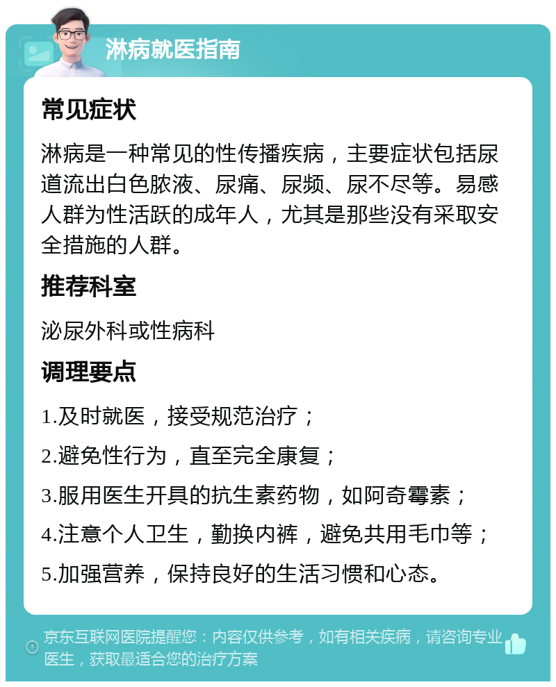 淋病就医指南 常见症状 淋病是一种常见的性传播疾病，主要症状包括尿道流出白色脓液、尿痛、尿频、尿不尽等。易感人群为性活跃的成年人，尤其是那些没有采取安全措施的人群。 推荐科室 泌尿外科或性病科 调理要点 1.及时就医，接受规范治疗； 2.避免性行为，直至完全康复； 3.服用医生开具的抗生素药物，如阿奇霉素； 4.注意个人卫生，勤换内裤，避免共用毛巾等； 5.加强营养，保持良好的生活习惯和心态。