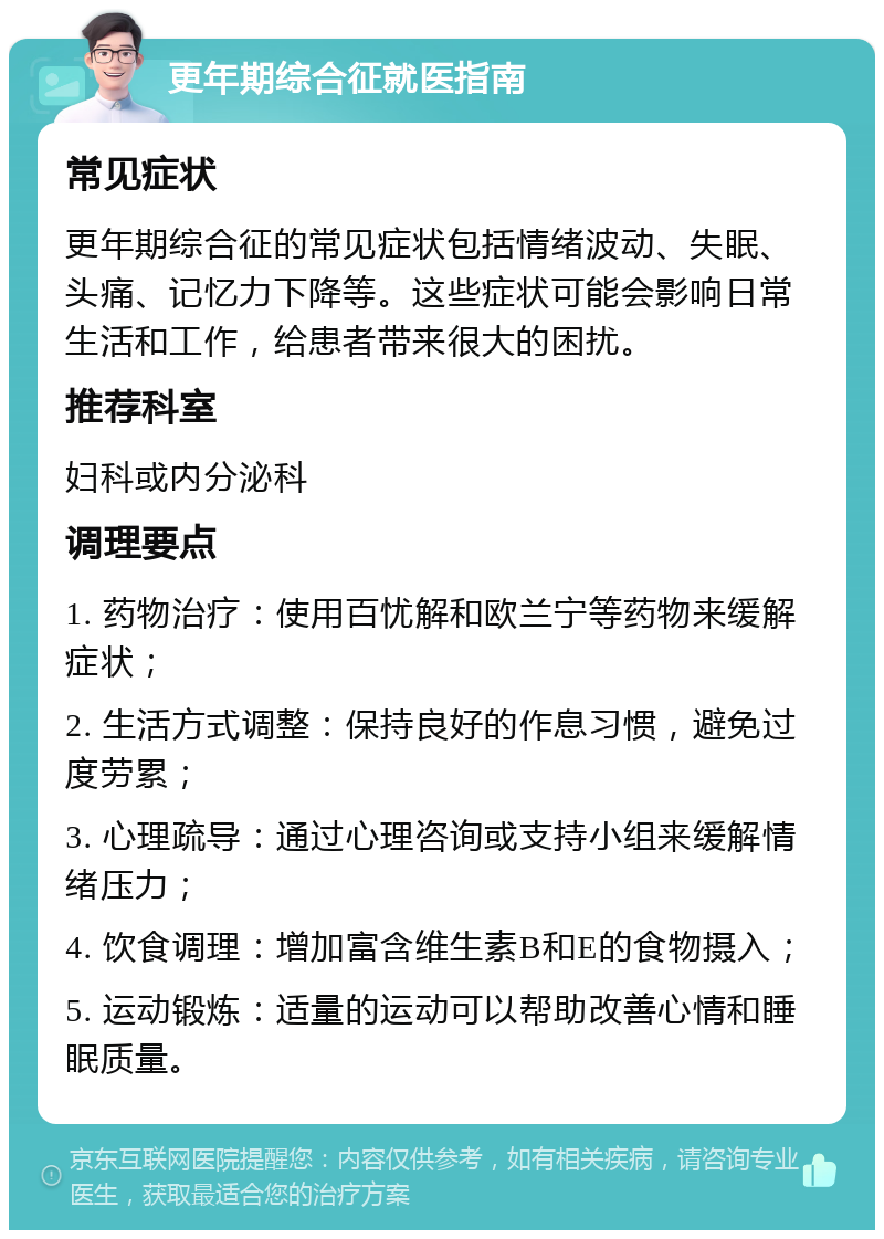 更年期综合征就医指南 常见症状 更年期综合征的常见症状包括情绪波动、失眠、头痛、记忆力下降等。这些症状可能会影响日常生活和工作，给患者带来很大的困扰。 推荐科室 妇科或内分泌科 调理要点 1. 药物治疗：使用百忧解和欧兰宁等药物来缓解症状； 2. 生活方式调整：保持良好的作息习惯，避免过度劳累； 3. 心理疏导：通过心理咨询或支持小组来缓解情绪压力； 4. 饮食调理：增加富含维生素B和E的食物摄入； 5. 运动锻炼：适量的运动可以帮助改善心情和睡眠质量。