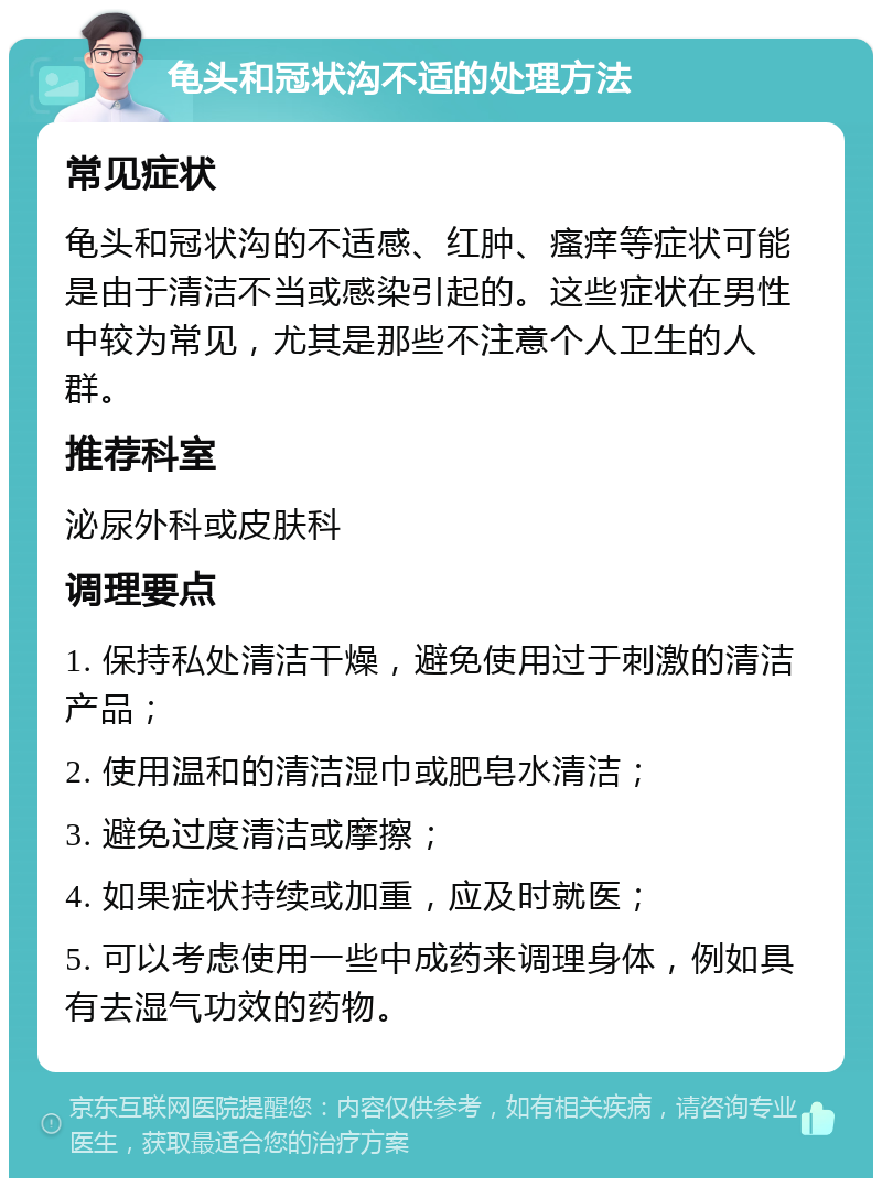 龟头和冠状沟不适的处理方法 常见症状 龟头和冠状沟的不适感、红肿、瘙痒等症状可能是由于清洁不当或感染引起的。这些症状在男性中较为常见，尤其是那些不注意个人卫生的人群。 推荐科室 泌尿外科或皮肤科 调理要点 1. 保持私处清洁干燥，避免使用过于刺激的清洁产品； 2. 使用温和的清洁湿巾或肥皂水清洁； 3. 避免过度清洁或摩擦； 4. 如果症状持续或加重，应及时就医； 5. 可以考虑使用一些中成药来调理身体，例如具有去湿气功效的药物。