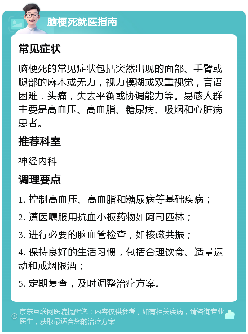 脑梗死就医指南 常见症状 脑梗死的常见症状包括突然出现的面部、手臂或腿部的麻木或无力，视力模糊或双重视觉，言语困难，头痛，失去平衡或协调能力等。易感人群主要是高血压、高血脂、糖尿病、吸烟和心脏病患者。 推荐科室 神经内科 调理要点 1. 控制高血压、高血脂和糖尿病等基础疾病； 2. 遵医嘱服用抗血小板药物如阿司匹林； 3. 进行必要的脑血管检查，如核磁共振； 4. 保持良好的生活习惯，包括合理饮食、适量运动和戒烟限酒； 5. 定期复查，及时调整治疗方案。