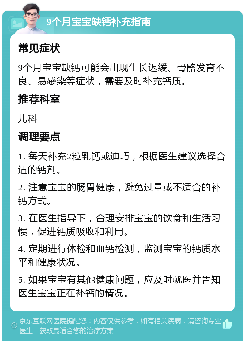 9个月宝宝缺钙补充指南 常见症状 9个月宝宝缺钙可能会出现生长迟缓、骨骼发育不良、易感染等症状，需要及时补充钙质。 推荐科室 儿科 调理要点 1. 每天补充2粒乳钙或迪巧，根据医生建议选择合适的钙剂。 2. 注意宝宝的肠胃健康，避免过量或不适合的补钙方式。 3. 在医生指导下，合理安排宝宝的饮食和生活习惯，促进钙质吸收和利用。 4. 定期进行体检和血钙检测，监测宝宝的钙质水平和健康状况。 5. 如果宝宝有其他健康问题，应及时就医并告知医生宝宝正在补钙的情况。