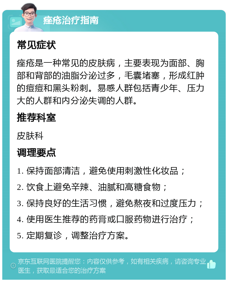 痤疮治疗指南 常见症状 痤疮是一种常见的皮肤病，主要表现为面部、胸部和背部的油脂分泌过多，毛囊堵塞，形成红肿的痘痘和黑头粉刺。易感人群包括青少年、压力大的人群和内分泌失调的人群。 推荐科室 皮肤科 调理要点 1. 保持面部清洁，避免使用刺激性化妆品； 2. 饮食上避免辛辣、油腻和高糖食物； 3. 保持良好的生活习惯，避免熬夜和过度压力； 4. 使用医生推荐的药膏或口服药物进行治疗； 5. 定期复诊，调整治疗方案。