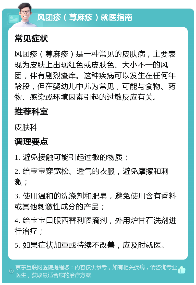 风团疹（荨麻疹）就医指南 常见症状 风团疹（荨麻疹）是一种常见的皮肤病，主要表现为皮肤上出现红色或皮肤色、大小不一的风团，伴有剧烈瘙痒。这种疾病可以发生在任何年龄段，但在婴幼儿中尤为常见，可能与食物、药物、感染或环境因素引起的过敏反应有关。 推荐科室 皮肤科 调理要点 1. 避免接触可能引起过敏的物质； 2. 给宝宝穿宽松、透气的衣服，避免摩擦和刺激； 3. 使用温和的洗涤剂和肥皂，避免使用含有香料或其他刺激性成分的产品； 4. 给宝宝口服西替利嗪滴剂，外用炉甘石洗剂进行治疗； 5. 如果症状加重或持续不改善，应及时就医。