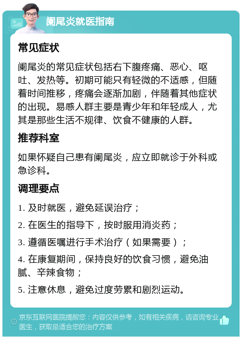 阑尾炎就医指南 常见症状 阑尾炎的常见症状包括右下腹疼痛、恶心、呕吐、发热等。初期可能只有轻微的不适感，但随着时间推移，疼痛会逐渐加剧，伴随着其他症状的出现。易感人群主要是青少年和年轻成人，尤其是那些生活不规律、饮食不健康的人群。 推荐科室 如果怀疑自己患有阑尾炎，应立即就诊于外科或急诊科。 调理要点 1. 及时就医，避免延误治疗； 2. 在医生的指导下，按时服用消炎药； 3. 遵循医嘱进行手术治疗（如果需要）； 4. 在康复期间，保持良好的饮食习惯，避免油腻、辛辣食物； 5. 注意休息，避免过度劳累和剧烈运动。