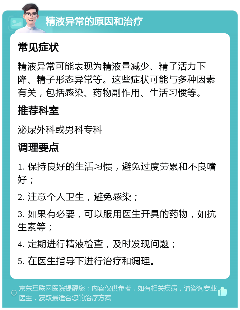 精液异常的原因和治疗 常见症状 精液异常可能表现为精液量减少、精子活力下降、精子形态异常等。这些症状可能与多种因素有关，包括感染、药物副作用、生活习惯等。 推荐科室 泌尿外科或男科专科 调理要点 1. 保持良好的生活习惯，避免过度劳累和不良嗜好； 2. 注意个人卫生，避免感染； 3. 如果有必要，可以服用医生开具的药物，如抗生素等； 4. 定期进行精液检查，及时发现问题； 5. 在医生指导下进行治疗和调理。