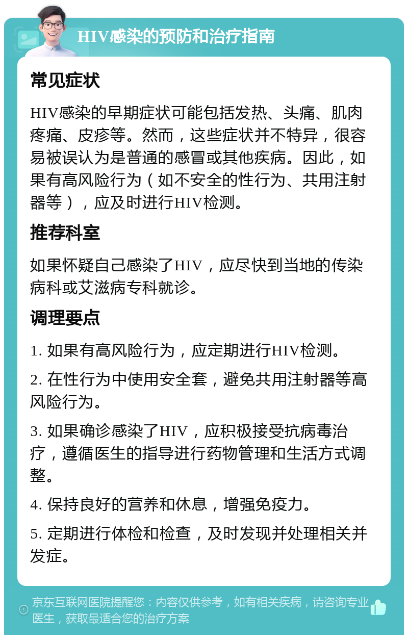 HIV感染的预防和治疗指南 常见症状 HIV感染的早期症状可能包括发热、头痛、肌肉疼痛、皮疹等。然而，这些症状并不特异，很容易被误认为是普通的感冒或其他疾病。因此，如果有高风险行为（如不安全的性行为、共用注射器等），应及时进行HIV检测。 推荐科室 如果怀疑自己感染了HIV，应尽快到当地的传染病科或艾滋病专科就诊。 调理要点 1. 如果有高风险行为，应定期进行HIV检测。 2. 在性行为中使用安全套，避免共用注射器等高风险行为。 3. 如果确诊感染了HIV，应积极接受抗病毒治疗，遵循医生的指导进行药物管理和生活方式调整。 4. 保持良好的营养和休息，增强免疫力。 5. 定期进行体检和检查，及时发现并处理相关并发症。