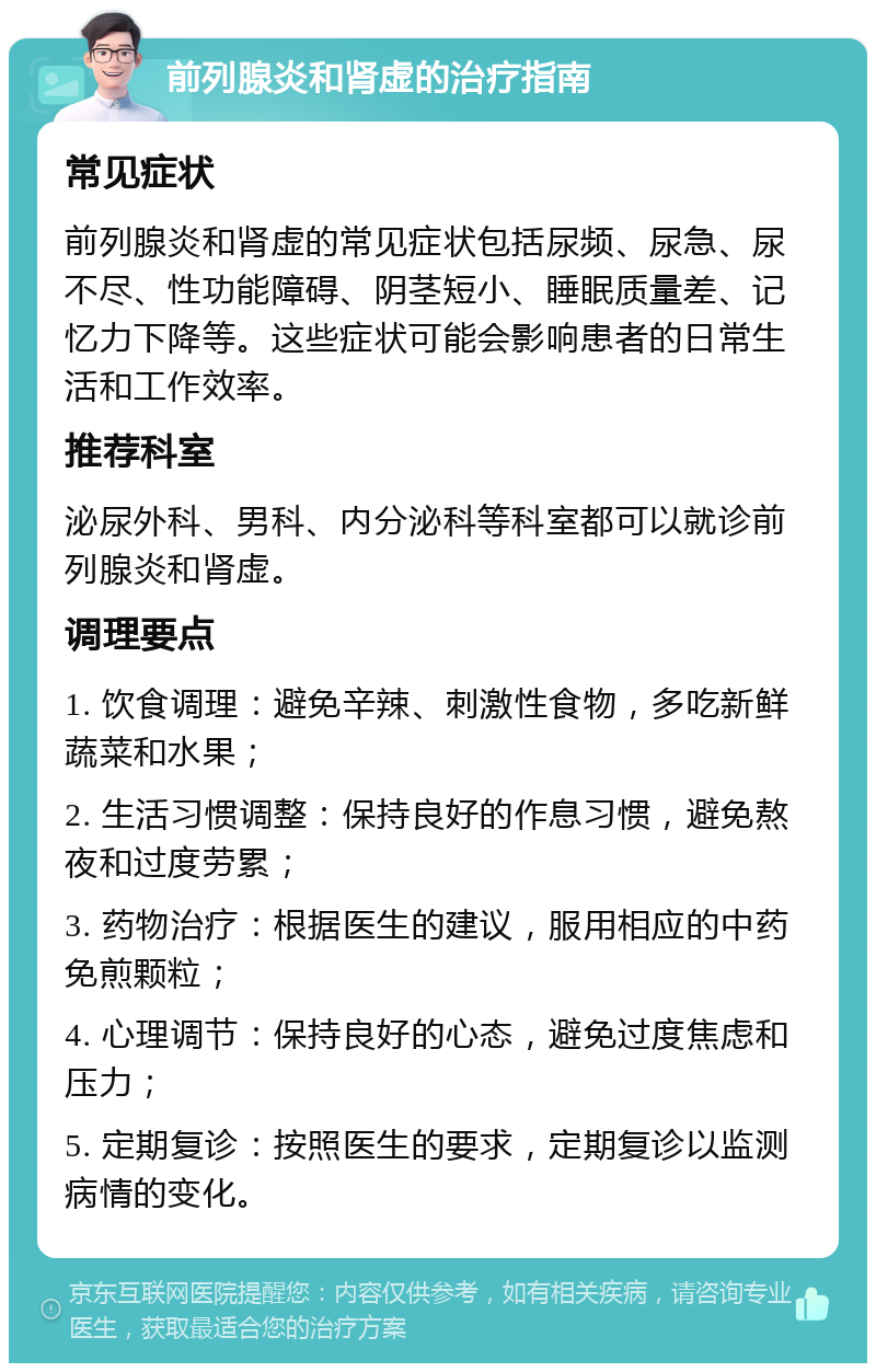 前列腺炎和肾虚的治疗指南 常见症状 前列腺炎和肾虚的常见症状包括尿频、尿急、尿不尽、性功能障碍、阴茎短小、睡眠质量差、记忆力下降等。这些症状可能会影响患者的日常生活和工作效率。 推荐科室 泌尿外科、男科、内分泌科等科室都可以就诊前列腺炎和肾虚。 调理要点 1. 饮食调理：避免辛辣、刺激性食物，多吃新鲜蔬菜和水果； 2. 生活习惯调整：保持良好的作息习惯，避免熬夜和过度劳累； 3. 药物治疗：根据医生的建议，服用相应的中药免煎颗粒； 4. 心理调节：保持良好的心态，避免过度焦虑和压力； 5. 定期复诊：按照医生的要求，定期复诊以监测病情的变化。