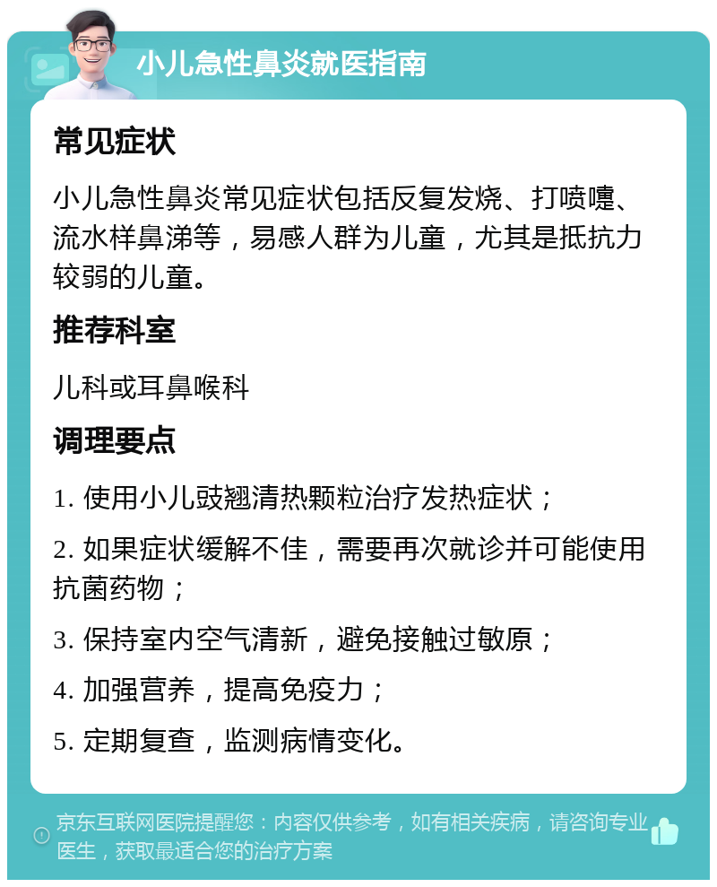 小儿急性鼻炎就医指南 常见症状 小儿急性鼻炎常见症状包括反复发烧、打喷嚏、流水样鼻涕等，易感人群为儿童，尤其是抵抗力较弱的儿童。 推荐科室 儿科或耳鼻喉科 调理要点 1. 使用小儿豉翘清热颗粒治疗发热症状； 2. 如果症状缓解不佳，需要再次就诊并可能使用抗菌药物； 3. 保持室内空气清新，避免接触过敏原； 4. 加强营养，提高免疫力； 5. 定期复查，监测病情变化。