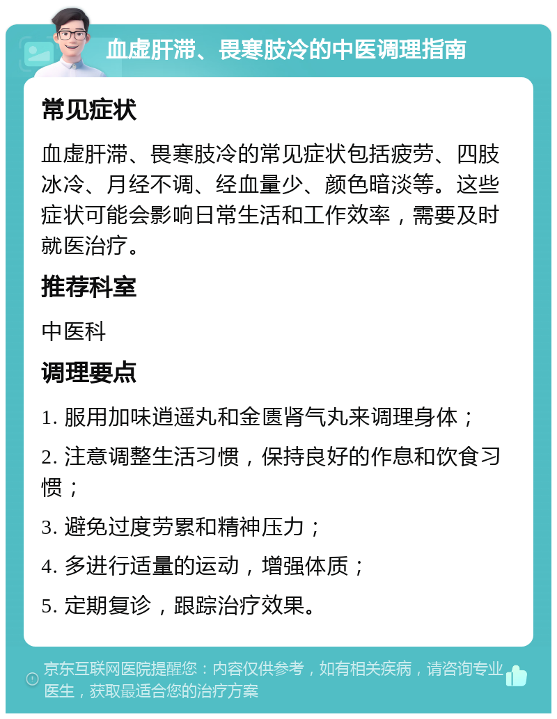 血虚肝滞、畏寒肢冷的中医调理指南 常见症状 血虚肝滞、畏寒肢冷的常见症状包括疲劳、四肢冰冷、月经不调、经血量少、颜色暗淡等。这些症状可能会影响日常生活和工作效率，需要及时就医治疗。 推荐科室 中医科 调理要点 1. 服用加味逍遥丸和金匮肾气丸来调理身体； 2. 注意调整生活习惯，保持良好的作息和饮食习惯； 3. 避免过度劳累和精神压力； 4. 多进行适量的运动，增强体质； 5. 定期复诊，跟踪治疗效果。