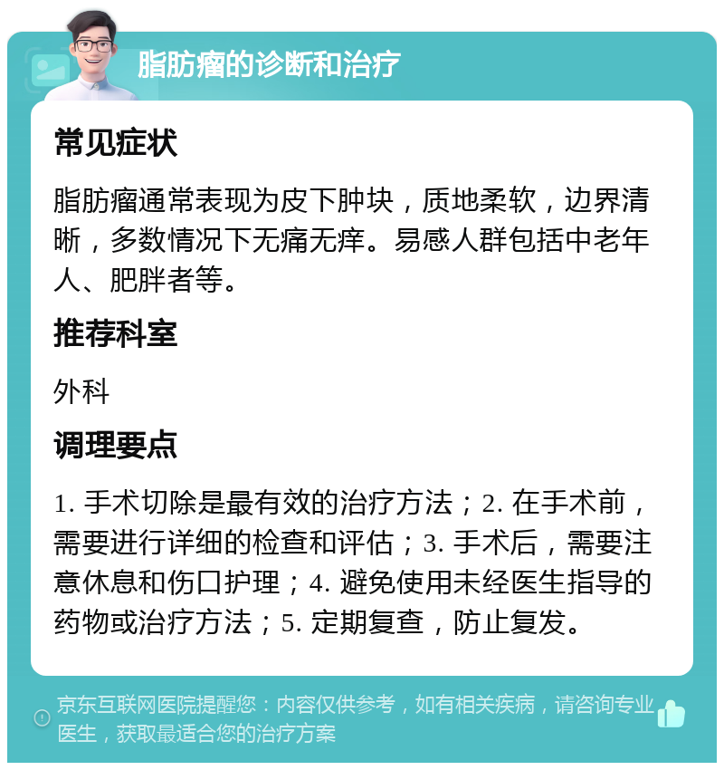 脂肪瘤的诊断和治疗 常见症状 脂肪瘤通常表现为皮下肿块，质地柔软，边界清晰，多数情况下无痛无痒。易感人群包括中老年人、肥胖者等。 推荐科室 外科 调理要点 1. 手术切除是最有效的治疗方法；2. 在手术前，需要进行详细的检查和评估；3. 手术后，需要注意休息和伤口护理；4. 避免使用未经医生指导的药物或治疗方法；5. 定期复查，防止复发。