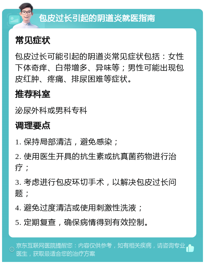 包皮过长引起的阴道炎就医指南 常见症状 包皮过长可能引起的阴道炎常见症状包括：女性下体奇痒、白带增多、异味等；男性可能出现包皮红肿、疼痛、排尿困难等症状。 推荐科室 泌尿外科或男科专科 调理要点 1. 保持局部清洁，避免感染； 2. 使用医生开具的抗生素或抗真菌药物进行治疗； 3. 考虑进行包皮环切手术，以解决包皮过长问题； 4. 避免过度清洁或使用刺激性洗液； 5. 定期复查，确保病情得到有效控制。