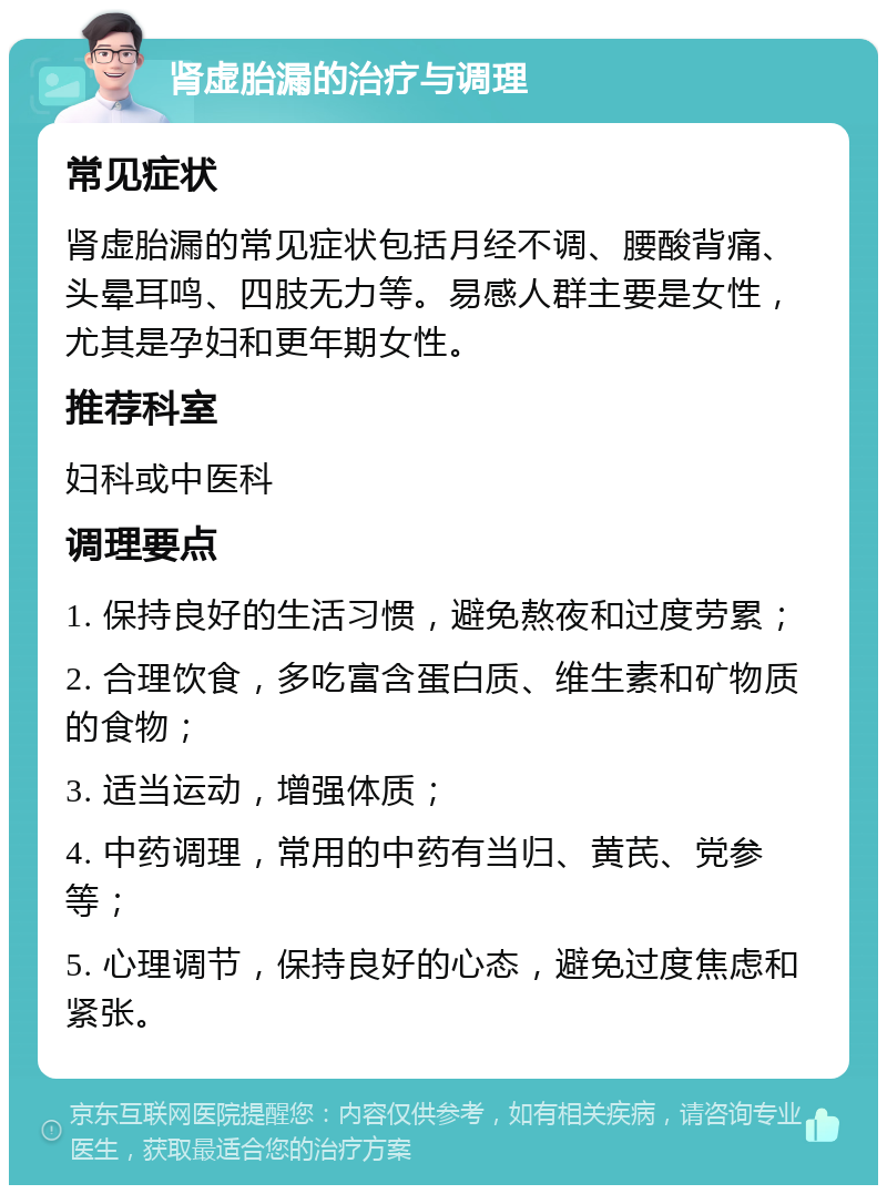 肾虚胎漏的治疗与调理 常见症状 肾虚胎漏的常见症状包括月经不调、腰酸背痛、头晕耳鸣、四肢无力等。易感人群主要是女性，尤其是孕妇和更年期女性。 推荐科室 妇科或中医科 调理要点 1. 保持良好的生活习惯，避免熬夜和过度劳累； 2. 合理饮食，多吃富含蛋白质、维生素和矿物质的食物； 3. 适当运动，增强体质； 4. 中药调理，常用的中药有当归、黄芪、党参等； 5. 心理调节，保持良好的心态，避免过度焦虑和紧张。