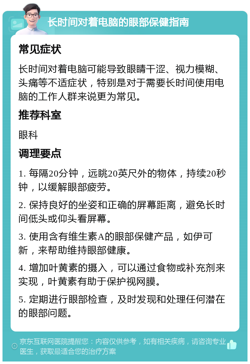 长时间对着电脑的眼部保健指南 常见症状 长时间对着电脑可能导致眼睛干涩、视力模糊、头痛等不适症状，特别是对于需要长时间使用电脑的工作人群来说更为常见。 推荐科室 眼科 调理要点 1. 每隔20分钟，远眺20英尺外的物体，持续20秒钟，以缓解眼部疲劳。 2. 保持良好的坐姿和正确的屏幕距离，避免长时间低头或仰头看屏幕。 3. 使用含有维生素A的眼部保健产品，如伊可新，来帮助维持眼部健康。 4. 增加叶黄素的摄入，可以通过食物或补充剂来实现，叶黄素有助于保护视网膜。 5. 定期进行眼部检查，及时发现和处理任何潜在的眼部问题。