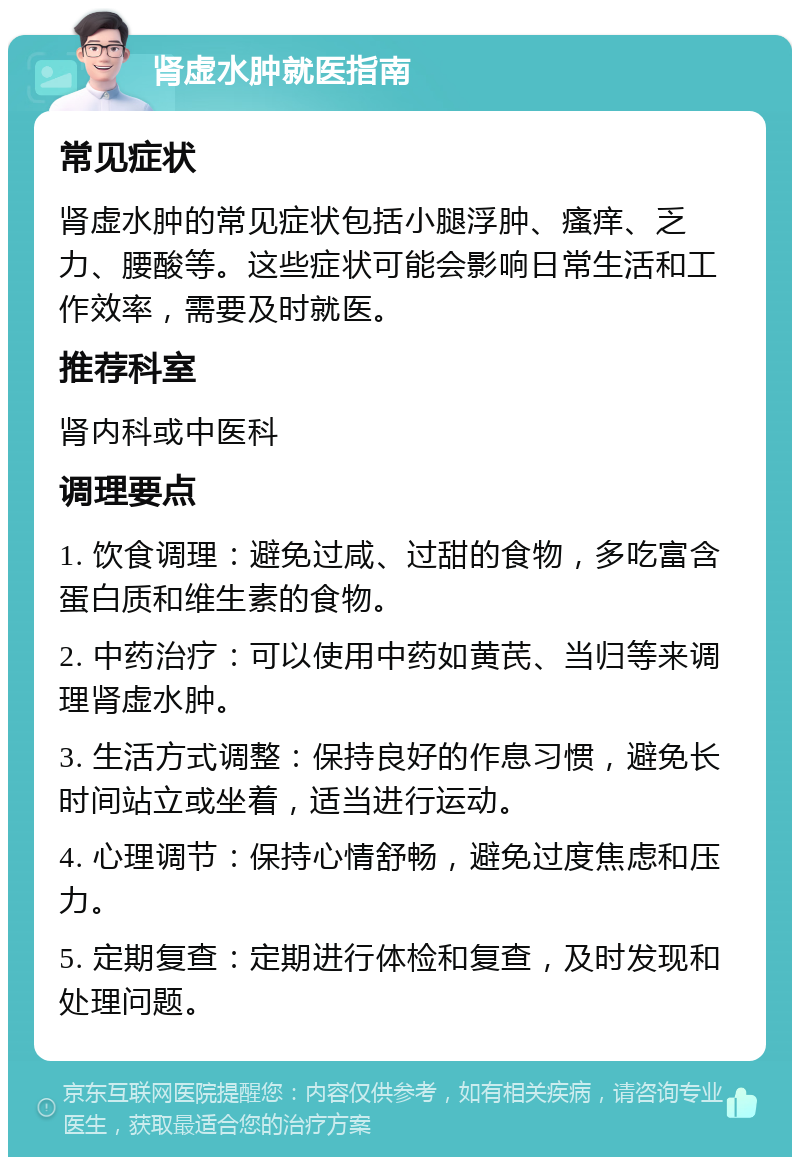 肾虚水肿就医指南 常见症状 肾虚水肿的常见症状包括小腿浮肿、瘙痒、乏力、腰酸等。这些症状可能会影响日常生活和工作效率，需要及时就医。 推荐科室 肾内科或中医科 调理要点 1. 饮食调理：避免过咸、过甜的食物，多吃富含蛋白质和维生素的食物。 2. 中药治疗：可以使用中药如黄芪、当归等来调理肾虚水肿。 3. 生活方式调整：保持良好的作息习惯，避免长时间站立或坐着，适当进行运动。 4. 心理调节：保持心情舒畅，避免过度焦虑和压力。 5. 定期复查：定期进行体检和复查，及时发现和处理问题。