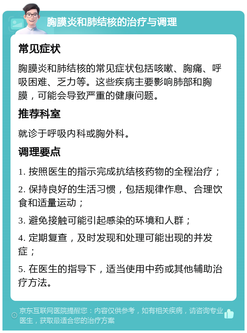 胸膜炎和肺结核的治疗与调理 常见症状 胸膜炎和肺结核的常见症状包括咳嗽、胸痛、呼吸困难、乏力等。这些疾病主要影响肺部和胸膜，可能会导致严重的健康问题。 推荐科室 就诊于呼吸内科或胸外科。 调理要点 1. 按照医生的指示完成抗结核药物的全程治疗； 2. 保持良好的生活习惯，包括规律作息、合理饮食和适量运动； 3. 避免接触可能引起感染的环境和人群； 4. 定期复查，及时发现和处理可能出现的并发症； 5. 在医生的指导下，适当使用中药或其他辅助治疗方法。