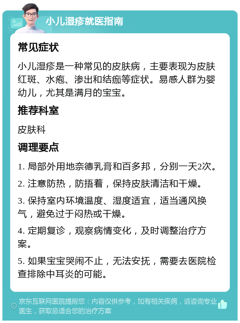 小儿湿疹就医指南 常见症状 小儿湿疹是一种常见的皮肤病，主要表现为皮肤红斑、水疱、渗出和结痂等症状。易感人群为婴幼儿，尤其是满月的宝宝。 推荐科室 皮肤科 调理要点 1. 局部外用地奈德乳膏和百多邦，分别一天2次。 2. 注意防热，防捂着，保持皮肤清洁和干燥。 3. 保持室内环境温度、湿度适宜，适当通风换气，避免过于闷热或干燥。 4. 定期复诊，观察病情变化，及时调整治疗方案。 5. 如果宝宝哭闹不止，无法安抚，需要去医院检查排除中耳炎的可能。