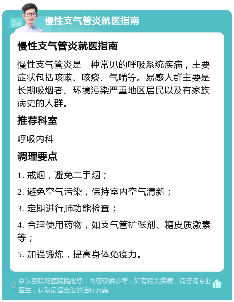 慢性支气管炎就医指南 慢性支气管炎就医指南 慢性支气管炎是一种常见的呼吸系统疾病，主要症状包括咳嗽、咳痰、气喘等。易感人群主要是长期吸烟者、环境污染严重地区居民以及有家族病史的人群。 推荐科室 呼吸内科 调理要点 1. 戒烟，避免二手烟； 2. 避免空气污染，保持室内空气清新； 3. 定期进行肺功能检查； 4. 合理使用药物，如支气管扩张剂、糖皮质激素等； 5. 加强锻炼，提高身体免疫力。