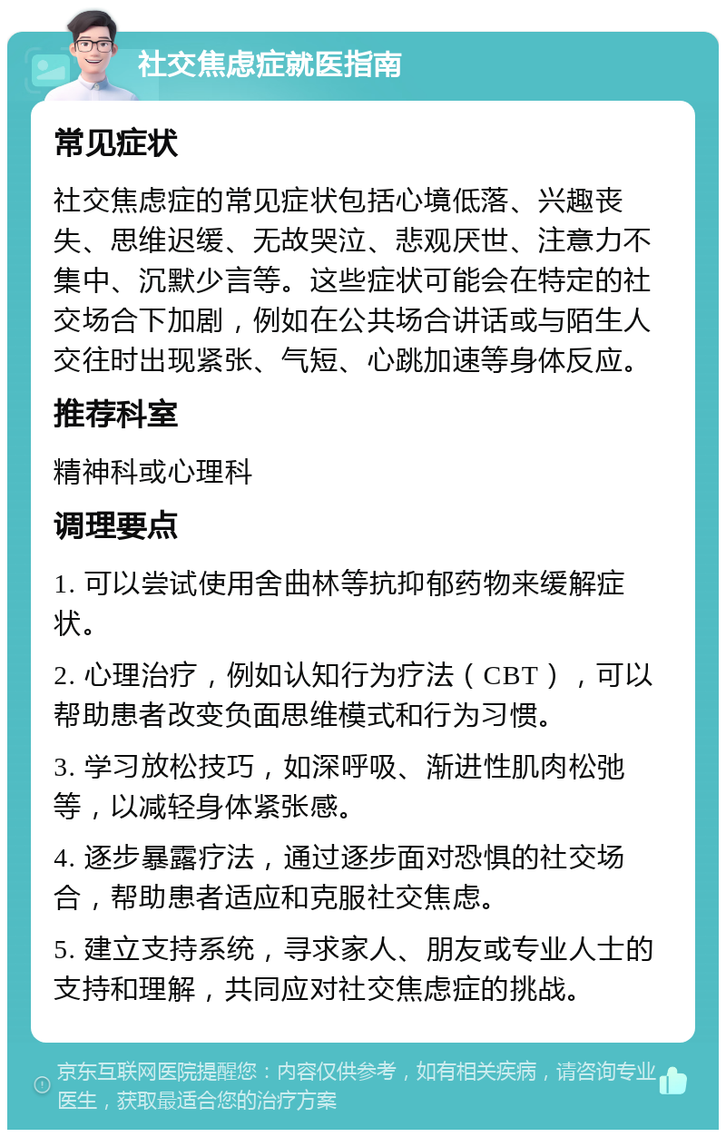 社交焦虑症就医指南 常见症状 社交焦虑症的常见症状包括心境低落、兴趣丧失、思维迟缓、无故哭泣、悲观厌世、注意力不集中、沉默少言等。这些症状可能会在特定的社交场合下加剧，例如在公共场合讲话或与陌生人交往时出现紧张、气短、心跳加速等身体反应。 推荐科室 精神科或心理科 调理要点 1. 可以尝试使用舍曲林等抗抑郁药物来缓解症状。 2. 心理治疗，例如认知行为疗法（CBT），可以帮助患者改变负面思维模式和行为习惯。 3. 学习放松技巧，如深呼吸、渐进性肌肉松弛等，以减轻身体紧张感。 4. 逐步暴露疗法，通过逐步面对恐惧的社交场合，帮助患者适应和克服社交焦虑。 5. 建立支持系统，寻求家人、朋友或专业人士的支持和理解，共同应对社交焦虑症的挑战。