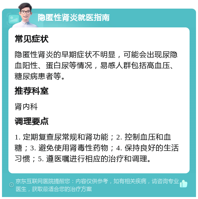 隐匿性肾炎就医指南 常见症状 隐匿性肾炎的早期症状不明显，可能会出现尿隐血阳性、蛋白尿等情况，易感人群包括高血压、糖尿病患者等。 推荐科室 肾内科 调理要点 1. 定期复查尿常规和肾功能；2. 控制血压和血糖；3. 避免使用肾毒性药物；4. 保持良好的生活习惯；5. 遵医嘱进行相应的治疗和调理。