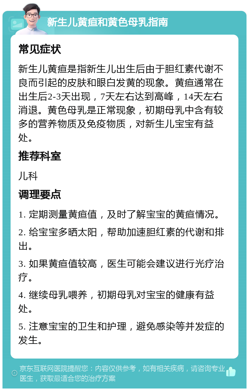 新生儿黄疸和黄色母乳指南 常见症状 新生儿黄疸是指新生儿出生后由于胆红素代谢不良而引起的皮肤和眼白发黄的现象。黄疸通常在出生后2-3天出现，7天左右达到高峰，14天左右消退。黄色母乳是正常现象，初期母乳中含有较多的营养物质及免疫物质，对新生儿宝宝有益处。 推荐科室 儿科 调理要点 1. 定期测量黄疸值，及时了解宝宝的黄疸情况。 2. 给宝宝多晒太阳，帮助加速胆红素的代谢和排出。 3. 如果黄疸值较高，医生可能会建议进行光疗治疗。 4. 继续母乳喂养，初期母乳对宝宝的健康有益处。 5. 注意宝宝的卫生和护理，避免感染等并发症的发生。