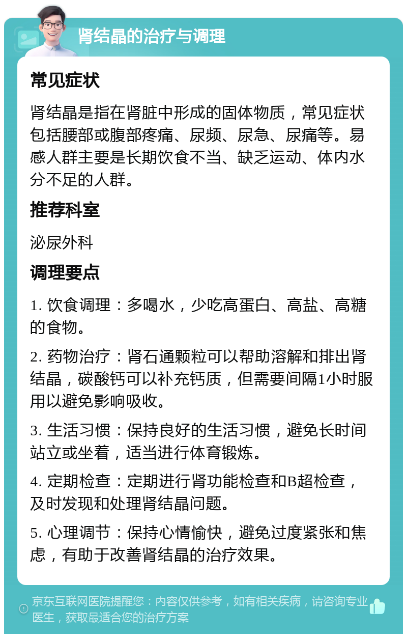 肾结晶的治疗与调理 常见症状 肾结晶是指在肾脏中形成的固体物质，常见症状包括腰部或腹部疼痛、尿频、尿急、尿痛等。易感人群主要是长期饮食不当、缺乏运动、体内水分不足的人群。 推荐科室 泌尿外科 调理要点 1. 饮食调理：多喝水，少吃高蛋白、高盐、高糖的食物。 2. 药物治疗：肾石通颗粒可以帮助溶解和排出肾结晶，碳酸钙可以补充钙质，但需要间隔1小时服用以避免影响吸收。 3. 生活习惯：保持良好的生活习惯，避免长时间站立或坐着，适当进行体育锻炼。 4. 定期检查：定期进行肾功能检查和B超检查，及时发现和处理肾结晶问题。 5. 心理调节：保持心情愉快，避免过度紧张和焦虑，有助于改善肾结晶的治疗效果。