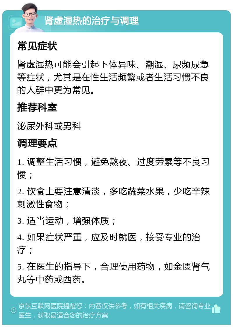 肾虚湿热的治疗与调理 常见症状 肾虚湿热可能会引起下体异味、潮湿、尿频尿急等症状，尤其是在性生活频繁或者生活习惯不良的人群中更为常见。 推荐科室 泌尿外科或男科 调理要点 1. 调整生活习惯，避免熬夜、过度劳累等不良习惯； 2. 饮食上要注意清淡，多吃蔬菜水果，少吃辛辣刺激性食物； 3. 适当运动，增强体质； 4. 如果症状严重，应及时就医，接受专业的治疗； 5. 在医生的指导下，合理使用药物，如金匮肾气丸等中药或西药。