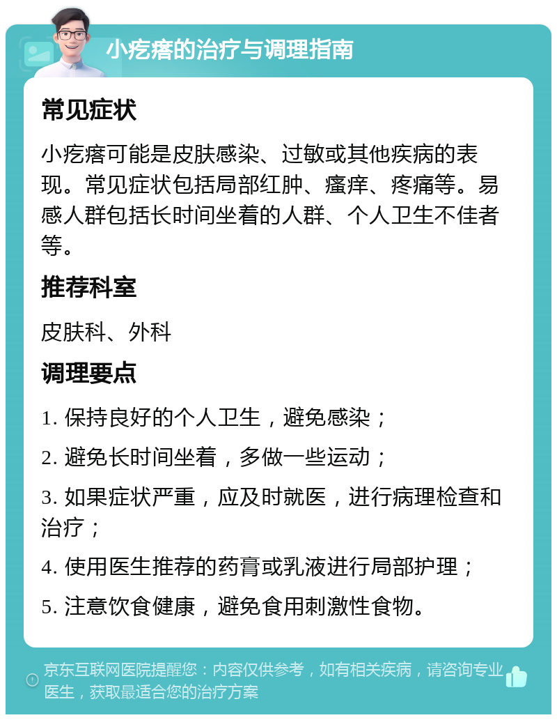 小疙瘩的治疗与调理指南 常见症状 小疙瘩可能是皮肤感染、过敏或其他疾病的表现。常见症状包括局部红肿、瘙痒、疼痛等。易感人群包括长时间坐着的人群、个人卫生不佳者等。 推荐科室 皮肤科、外科 调理要点 1. 保持良好的个人卫生，避免感染； 2. 避免长时间坐着，多做一些运动； 3. 如果症状严重，应及时就医，进行病理检查和治疗； 4. 使用医生推荐的药膏或乳液进行局部护理； 5. 注意饮食健康，避免食用刺激性食物。