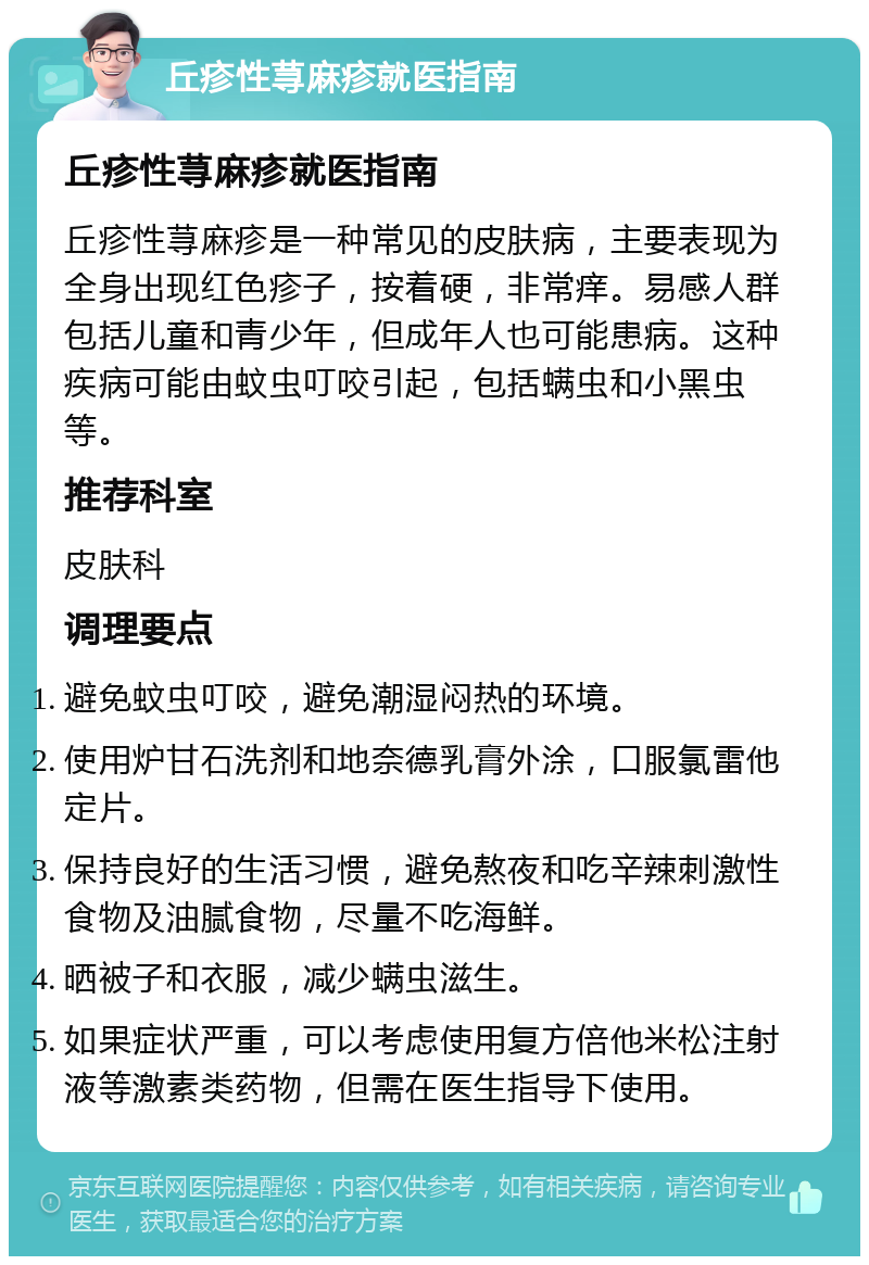 丘疹性荨麻疹就医指南 丘疹性荨麻疹就医指南 丘疹性荨麻疹是一种常见的皮肤病，主要表现为全身出现红色疹子，按着硬，非常痒。易感人群包括儿童和青少年，但成年人也可能患病。这种疾病可能由蚊虫叮咬引起，包括螨虫和小黑虫等。 推荐科室 皮肤科 调理要点 避免蚊虫叮咬，避免潮湿闷热的环境。 使用炉甘石洗剂和地奈德乳膏外涂，口服氯雷他定片。 保持良好的生活习惯，避免熬夜和吃辛辣刺激性食物及油腻食物，尽量不吃海鲜。 晒被子和衣服，减少螨虫滋生。 如果症状严重，可以考虑使用复方倍他米松注射液等激素类药物，但需在医生指导下使用。