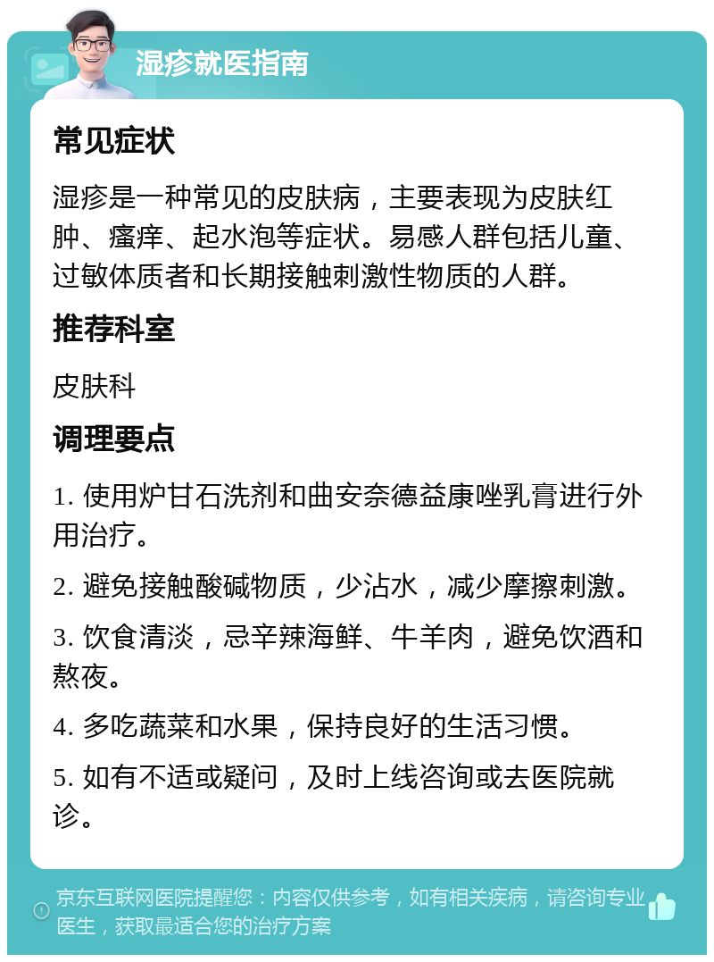 湿疹就医指南 常见症状 湿疹是一种常见的皮肤病，主要表现为皮肤红肿、瘙痒、起水泡等症状。易感人群包括儿童、过敏体质者和长期接触刺激性物质的人群。 推荐科室 皮肤科 调理要点 1. 使用炉甘石洗剂和曲安奈德益康唑乳膏进行外用治疗。 2. 避免接触酸碱物质，少沾水，减少摩擦刺激。 3. 饮食清淡，忌辛辣海鲜、牛羊肉，避免饮酒和熬夜。 4. 多吃蔬菜和水果，保持良好的生活习惯。 5. 如有不适或疑问，及时上线咨询或去医院就诊。