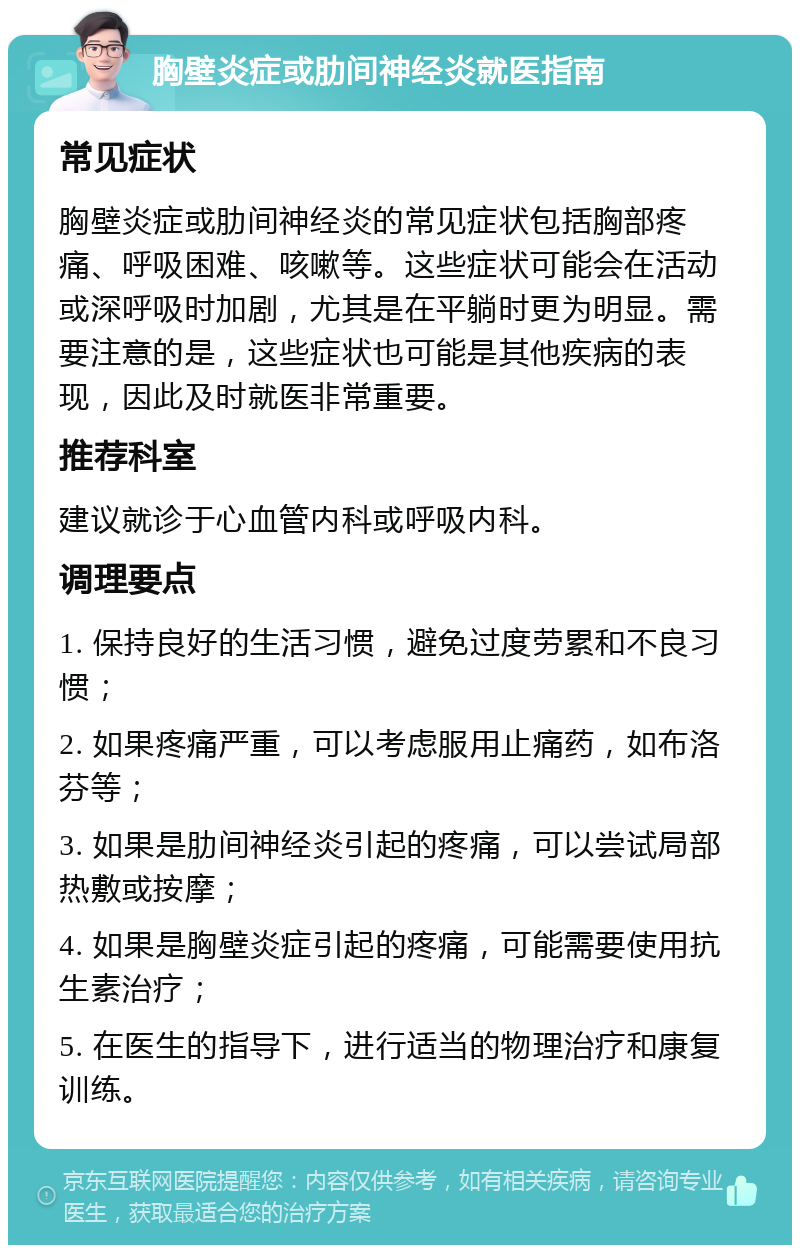 胸壁炎症或肋间神经炎就医指南 常见症状 胸壁炎症或肋间神经炎的常见症状包括胸部疼痛、呼吸困难、咳嗽等。这些症状可能会在活动或深呼吸时加剧，尤其是在平躺时更为明显。需要注意的是，这些症状也可能是其他疾病的表现，因此及时就医非常重要。 推荐科室 建议就诊于心血管内科或呼吸内科。 调理要点 1. 保持良好的生活习惯，避免过度劳累和不良习惯； 2. 如果疼痛严重，可以考虑服用止痛药，如布洛芬等； 3. 如果是肋间神经炎引起的疼痛，可以尝试局部热敷或按摩； 4. 如果是胸壁炎症引起的疼痛，可能需要使用抗生素治疗； 5. 在医生的指导下，进行适当的物理治疗和康复训练。