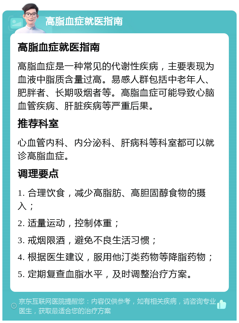 高脂血症就医指南 高脂血症就医指南 高脂血症是一种常见的代谢性疾病，主要表现为血液中脂质含量过高。易感人群包括中老年人、肥胖者、长期吸烟者等。高脂血症可能导致心脑血管疾病、肝脏疾病等严重后果。 推荐科室 心血管内科、内分泌科、肝病科等科室都可以就诊高脂血症。 调理要点 1. 合理饮食，减少高脂肪、高胆固醇食物的摄入； 2. 适量运动，控制体重； 3. 戒烟限酒，避免不良生活习惯； 4. 根据医生建议，服用他汀类药物等降脂药物； 5. 定期复查血脂水平，及时调整治疗方案。