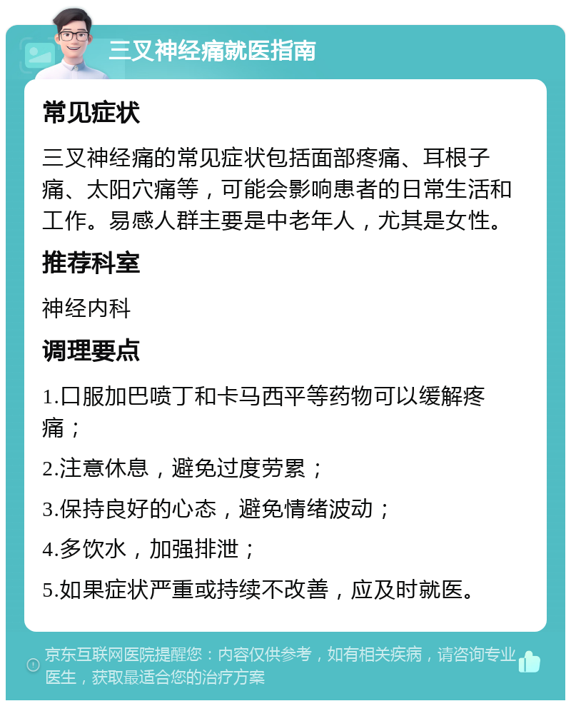 三叉神经痛就医指南 常见症状 三叉神经痛的常见症状包括面部疼痛、耳根子痛、太阳穴痛等，可能会影响患者的日常生活和工作。易感人群主要是中老年人，尤其是女性。 推荐科室 神经内科 调理要点 1.口服加巴喷丁和卡马西平等药物可以缓解疼痛； 2.注意休息，避免过度劳累； 3.保持良好的心态，避免情绪波动； 4.多饮水，加强排泄； 5.如果症状严重或持续不改善，应及时就医。