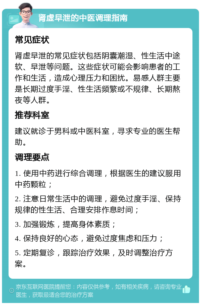 肾虚早泄的中医调理指南 常见症状 肾虚早泄的常见症状包括阴囊潮湿、性生活中途软、早泄等问题。这些症状可能会影响患者的工作和生活，造成心理压力和困扰。易感人群主要是长期过度手淫、性生活频繁或不规律、长期熬夜等人群。 推荐科室 建议就诊于男科或中医科室，寻求专业的医生帮助。 调理要点 1. 使用中药进行综合调理，根据医生的建议服用中药颗粒； 2. 注意日常生活中的调理，避免过度手淫、保持规律的性生活、合理安排作息时间； 3. 加强锻炼，提高身体素质； 4. 保持良好的心态，避免过度焦虑和压力； 5. 定期复诊，跟踪治疗效果，及时调整治疗方案。