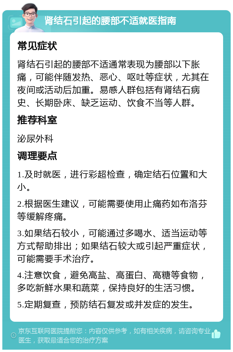 肾结石引起的腰部不适就医指南 常见症状 肾结石引起的腰部不适通常表现为腰部以下胀痛，可能伴随发热、恶心、呕吐等症状，尤其在夜间或活动后加重。易感人群包括有肾结石病史、长期卧床、缺乏运动、饮食不当等人群。 推荐科室 泌尿外科 调理要点 1.及时就医，进行彩超检查，确定结石位置和大小。 2.根据医生建议，可能需要使用止痛药如布洛芬等缓解疼痛。 3.如果结石较小，可能通过多喝水、适当运动等方式帮助排出；如果结石较大或引起严重症状，可能需要手术治疗。 4.注意饮食，避免高盐、高蛋白、高糖等食物，多吃新鲜水果和蔬菜，保持良好的生活习惯。 5.定期复查，预防结石复发或并发症的发生。