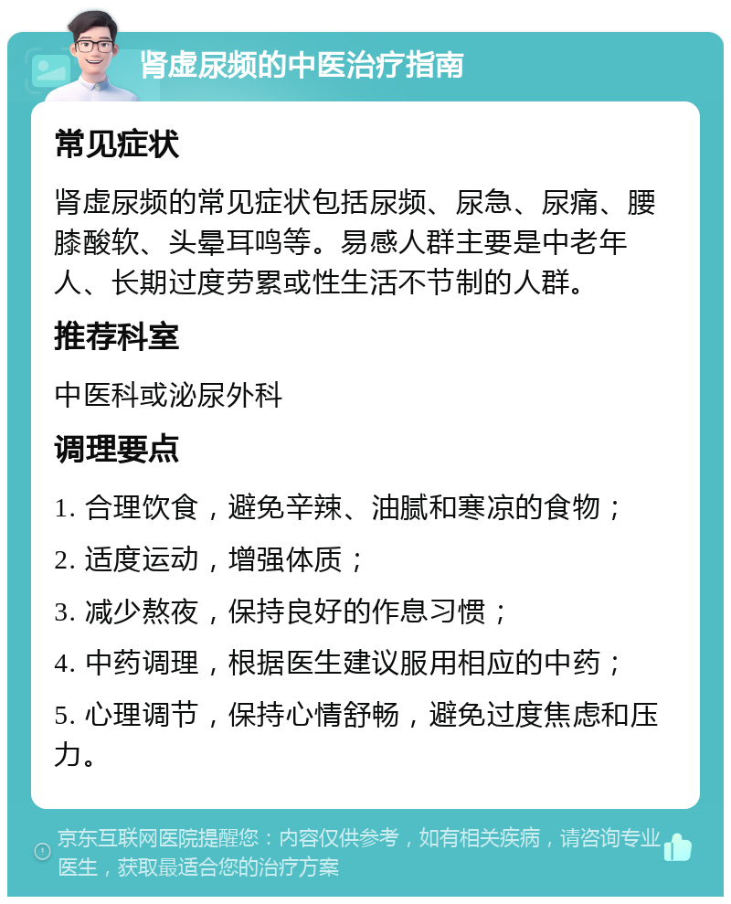 肾虚尿频的中医治疗指南 常见症状 肾虚尿频的常见症状包括尿频、尿急、尿痛、腰膝酸软、头晕耳鸣等。易感人群主要是中老年人、长期过度劳累或性生活不节制的人群。 推荐科室 中医科或泌尿外科 调理要点 1. 合理饮食，避免辛辣、油腻和寒凉的食物； 2. 适度运动，增强体质； 3. 减少熬夜，保持良好的作息习惯； 4. 中药调理，根据医生建议服用相应的中药； 5. 心理调节，保持心情舒畅，避免过度焦虑和压力。