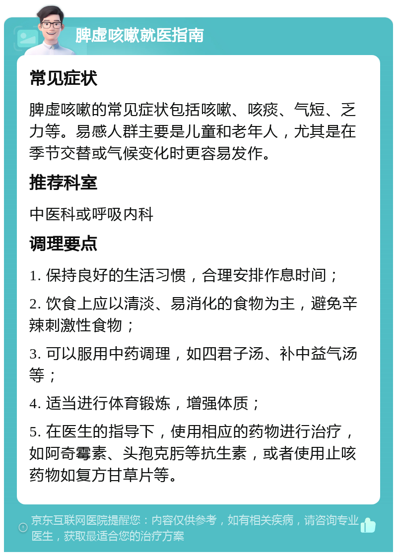 脾虚咳嗽就医指南 常见症状 脾虚咳嗽的常见症状包括咳嗽、咳痰、气短、乏力等。易感人群主要是儿童和老年人，尤其是在季节交替或气候变化时更容易发作。 推荐科室 中医科或呼吸内科 调理要点 1. 保持良好的生活习惯，合理安排作息时间； 2. 饮食上应以清淡、易消化的食物为主，避免辛辣刺激性食物； 3. 可以服用中药调理，如四君子汤、补中益气汤等； 4. 适当进行体育锻炼，增强体质； 5. 在医生的指导下，使用相应的药物进行治疗，如阿奇霉素、头孢克肟等抗生素，或者使用止咳药物如复方甘草片等。