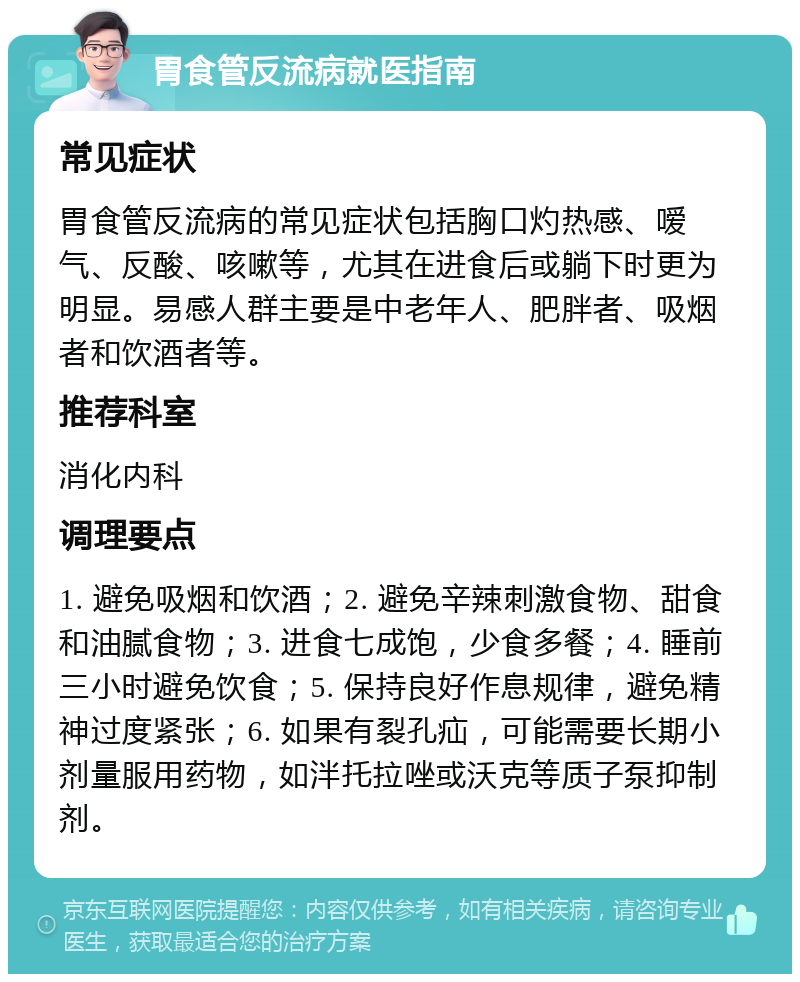 胃食管反流病就医指南 常见症状 胃食管反流病的常见症状包括胸口灼热感、嗳气、反酸、咳嗽等，尤其在进食后或躺下时更为明显。易感人群主要是中老年人、肥胖者、吸烟者和饮酒者等。 推荐科室 消化内科 调理要点 1. 避免吸烟和饮酒；2. 避免辛辣刺激食物、甜食和油腻食物；3. 进食七成饱，少食多餐；4. 睡前三小时避免饮食；5. 保持良好作息规律，避免精神过度紧张；6. 如果有裂孔疝，可能需要长期小剂量服用药物，如泮托拉唑或沃克等质子泵抑制剂。