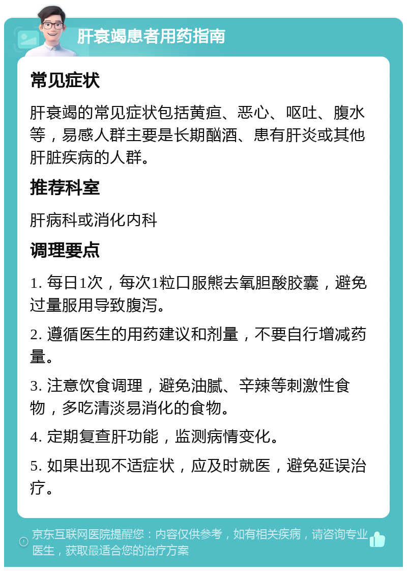 肝衰竭患者用药指南 常见症状 肝衰竭的常见症状包括黄疸、恶心、呕吐、腹水等，易感人群主要是长期酗酒、患有肝炎或其他肝脏疾病的人群。 推荐科室 肝病科或消化内科 调理要点 1. 每日1次，每次1粒口服熊去氧胆酸胶囊，避免过量服用导致腹泻。 2. 遵循医生的用药建议和剂量，不要自行增减药量。 3. 注意饮食调理，避免油腻、辛辣等刺激性食物，多吃清淡易消化的食物。 4. 定期复查肝功能，监测病情变化。 5. 如果出现不适症状，应及时就医，避免延误治疗。