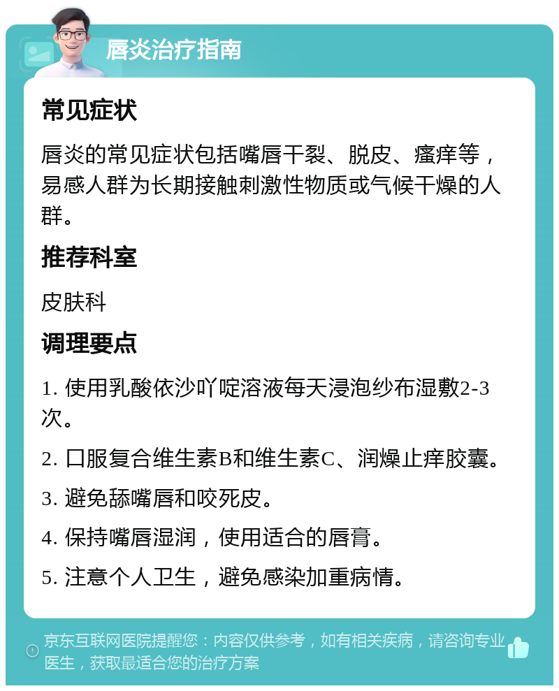 唇炎治疗指南 常见症状 唇炎的常见症状包括嘴唇干裂、脱皮、瘙痒等，易感人群为长期接触刺激性物质或气候干燥的人群。 推荐科室 皮肤科 调理要点 1. 使用乳酸依沙吖啶溶液每天浸泡纱布湿敷2-3次。 2. 口服复合维生素B和维生素C、润燥止痒胶囊。 3. 避免舔嘴唇和咬死皮。 4. 保持嘴唇湿润，使用适合的唇膏。 5. 注意个人卫生，避免感染加重病情。