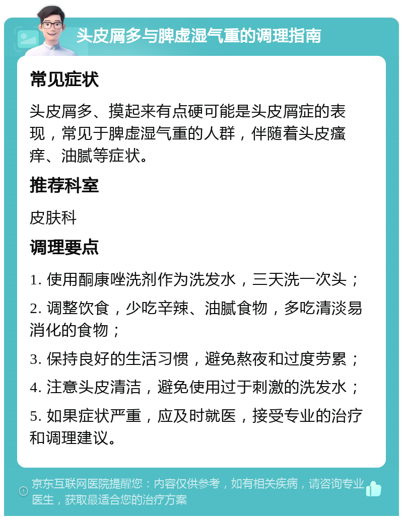 头皮屑多与脾虚湿气重的调理指南 常见症状 头皮屑多、摸起来有点硬可能是头皮屑症的表现，常见于脾虚湿气重的人群，伴随着头皮瘙痒、油腻等症状。 推荐科室 皮肤科 调理要点 1. 使用酮康唑洗剂作为洗发水，三天洗一次头； 2. 调整饮食，少吃辛辣、油腻食物，多吃清淡易消化的食物； 3. 保持良好的生活习惯，避免熬夜和过度劳累； 4. 注意头皮清洁，避免使用过于刺激的洗发水； 5. 如果症状严重，应及时就医，接受专业的治疗和调理建议。