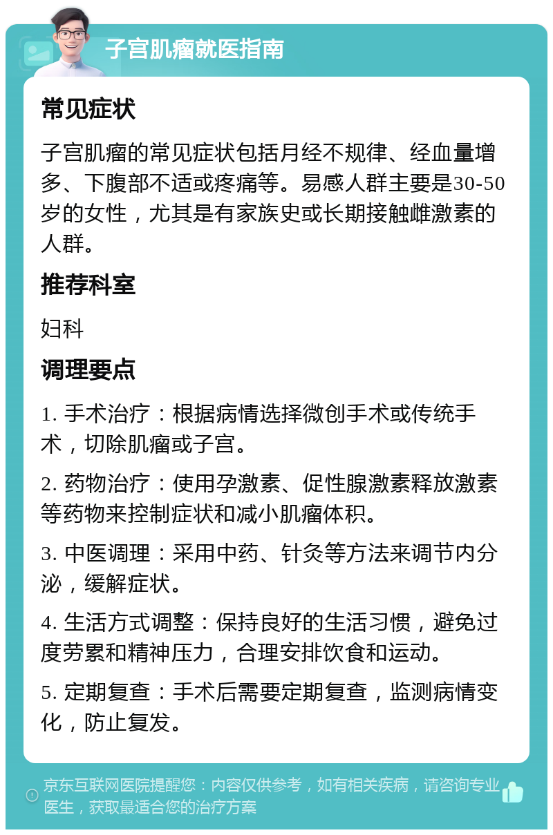 子宫肌瘤就医指南 常见症状 子宫肌瘤的常见症状包括月经不规律、经血量增多、下腹部不适或疼痛等。易感人群主要是30-50岁的女性，尤其是有家族史或长期接触雌激素的人群。 推荐科室 妇科 调理要点 1. 手术治疗：根据病情选择微创手术或传统手术，切除肌瘤或子宫。 2. 药物治疗：使用孕激素、促性腺激素释放激素等药物来控制症状和减小肌瘤体积。 3. 中医调理：采用中药、针灸等方法来调节内分泌，缓解症状。 4. 生活方式调整：保持良好的生活习惯，避免过度劳累和精神压力，合理安排饮食和运动。 5. 定期复查：手术后需要定期复查，监测病情变化，防止复发。