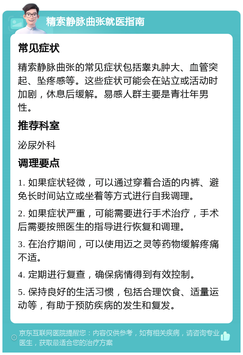 精索静脉曲张就医指南 常见症状 精索静脉曲张的常见症状包括睾丸肿大、血管突起、坠疼感等。这些症状可能会在站立或活动时加剧，休息后缓解。易感人群主要是青壮年男性。 推荐科室 泌尿外科 调理要点 1. 如果症状轻微，可以通过穿着合适的内裤、避免长时间站立或坐着等方式进行自我调理。 2. 如果症状严重，可能需要进行手术治疗，手术后需要按照医生的指导进行恢复和调理。 3. 在治疗期间，可以使用迈之灵等药物缓解疼痛不适。 4. 定期进行复查，确保病情得到有效控制。 5. 保持良好的生活习惯，包括合理饮食、适量运动等，有助于预防疾病的发生和复发。