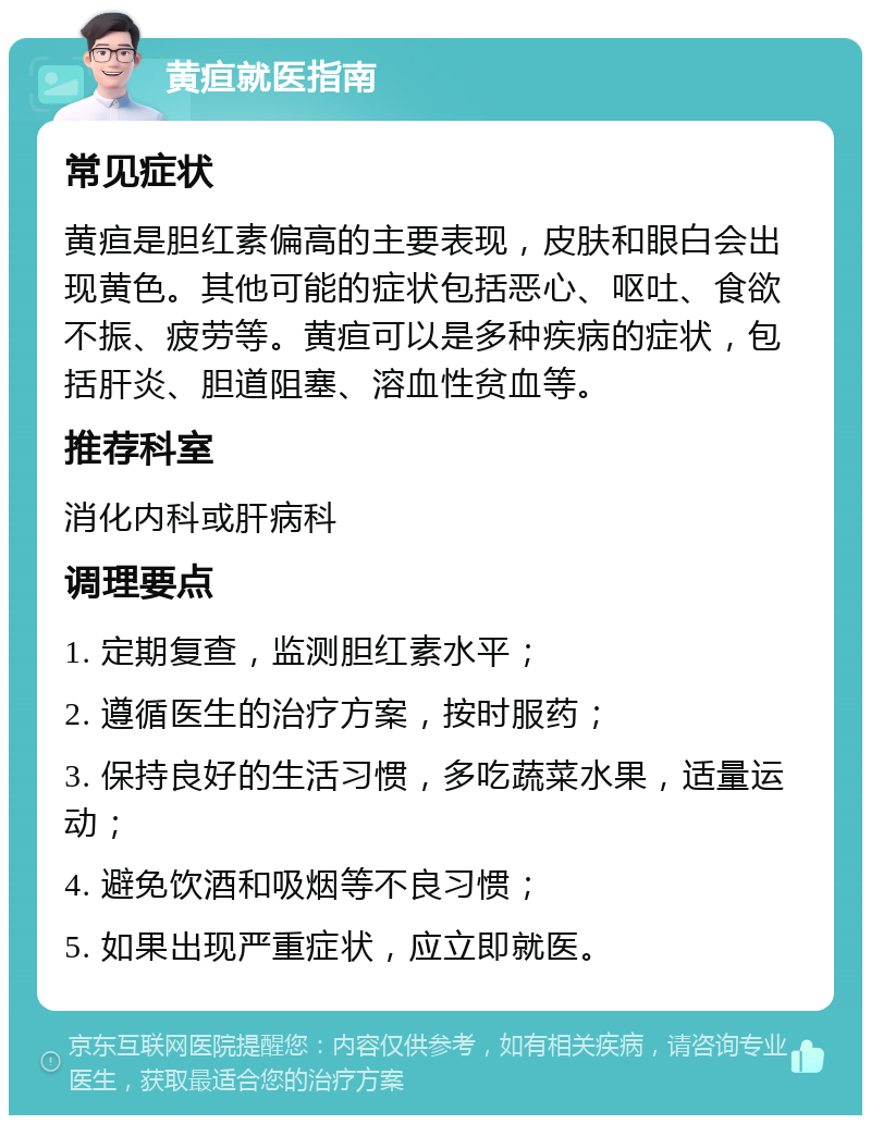 黄疸就医指南 常见症状 黄疸是胆红素偏高的主要表现，皮肤和眼白会出现黄色。其他可能的症状包括恶心、呕吐、食欲不振、疲劳等。黄疸可以是多种疾病的症状，包括肝炎、胆道阻塞、溶血性贫血等。 推荐科室 消化内科或肝病科 调理要点 1. 定期复查，监测胆红素水平； 2. 遵循医生的治疗方案，按时服药； 3. 保持良好的生活习惯，多吃蔬菜水果，适量运动； 4. 避免饮酒和吸烟等不良习惯； 5. 如果出现严重症状，应立即就医。