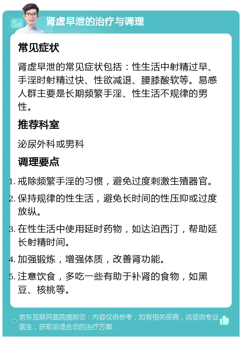 肾虚早泄的治疗与调理 常见症状 肾虚早泄的常见症状包括：性生活中射精过早、手淫时射精过快、性欲减退、腰膝酸软等。易感人群主要是长期频繁手淫、性生活不规律的男性。 推荐科室 泌尿外科或男科 调理要点 戒除频繁手淫的习惯，避免过度刺激生殖器官。 保持规律的性生活，避免长时间的性压抑或过度放纵。 在性生活中使用延时药物，如达泊西汀，帮助延长射精时间。 加强锻炼，增强体质，改善肾功能。 注意饮食，多吃一些有助于补肾的食物，如黑豆、核桃等。