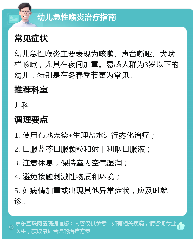 幼儿急性喉炎治疗指南 常见症状 幼儿急性喉炎主要表现为咳嗽、声音嘶哑、犬吠样咳嗽，尤其在夜间加重。易感人群为3岁以下的幼儿，特别是在冬春季节更为常见。 推荐科室 儿科 调理要点 1. 使用布地奈德+生理盐水进行雾化治疗； 2. 口服蓝芩口服颗粒和射干利咽口服液； 3. 注意休息，保持室内空气湿润； 4. 避免接触刺激性物质和环境； 5. 如病情加重或出现其他异常症状，应及时就诊。