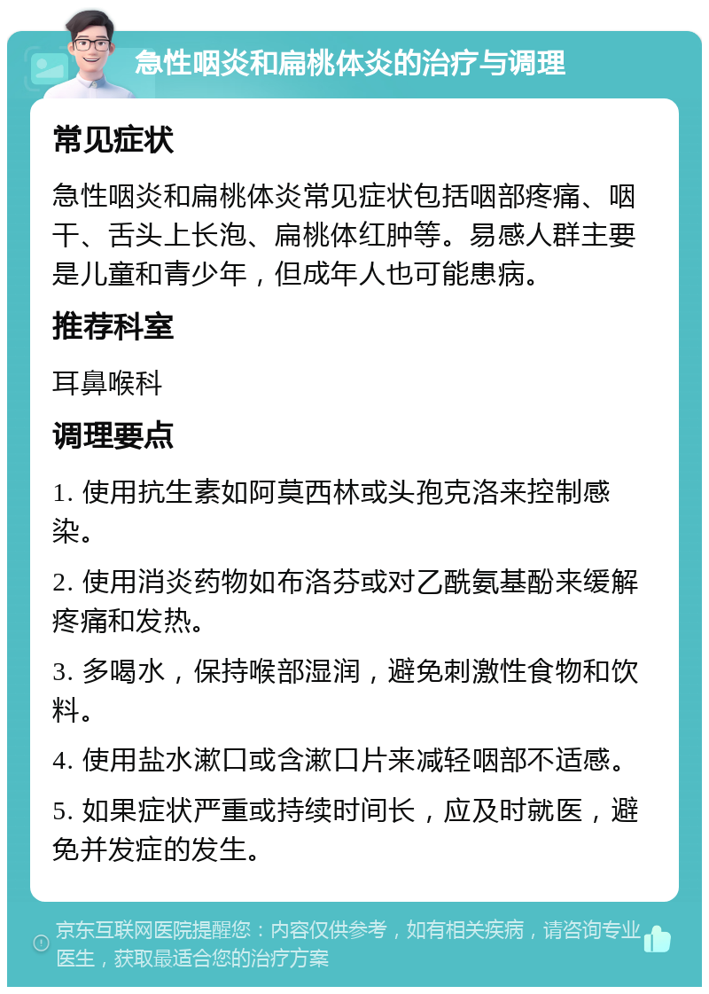 急性咽炎和扁桃体炎的治疗与调理 常见症状 急性咽炎和扁桃体炎常见症状包括咽部疼痛、咽干、舌头上长泡、扁桃体红肿等。易感人群主要是儿童和青少年，但成年人也可能患病。 推荐科室 耳鼻喉科 调理要点 1. 使用抗生素如阿莫西林或头孢克洛来控制感染。 2. 使用消炎药物如布洛芬或对乙酰氨基酚来缓解疼痛和发热。 3. 多喝水，保持喉部湿润，避免刺激性食物和饮料。 4. 使用盐水漱口或含漱口片来减轻咽部不适感。 5. 如果症状严重或持续时间长，应及时就医，避免并发症的发生。