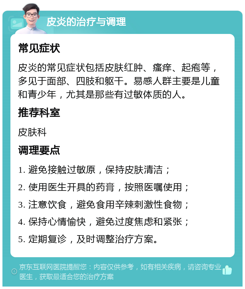 皮炎的治疗与调理 常见症状 皮炎的常见症状包括皮肤红肿、瘙痒、起疱等，多见于面部、四肢和躯干。易感人群主要是儿童和青少年，尤其是那些有过敏体质的人。 推荐科室 皮肤科 调理要点 1. 避免接触过敏原，保持皮肤清洁； 2. 使用医生开具的药膏，按照医嘱使用； 3. 注意饮食，避免食用辛辣刺激性食物； 4. 保持心情愉快，避免过度焦虑和紧张； 5. 定期复诊，及时调整治疗方案。