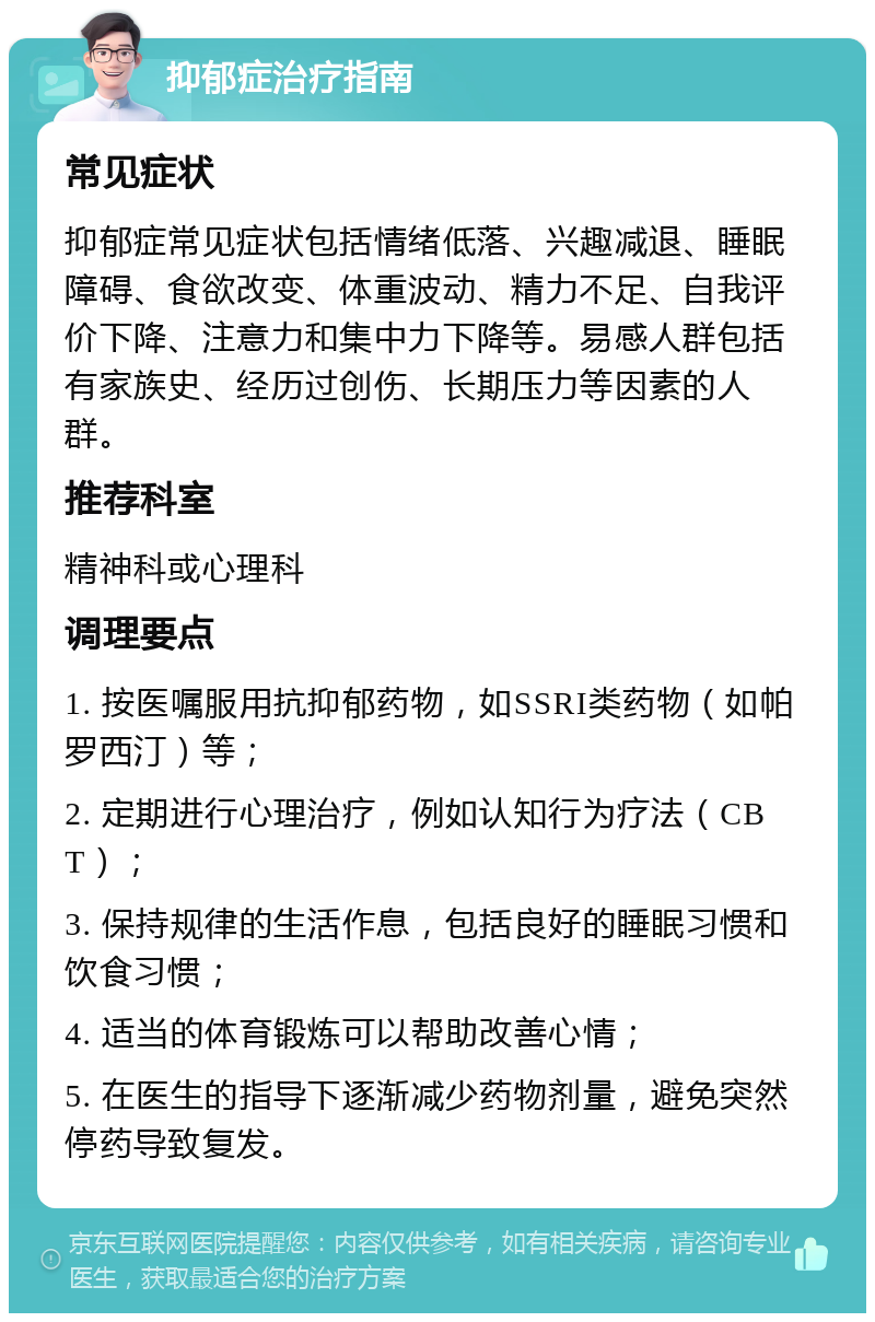 抑郁症治疗指南 常见症状 抑郁症常见症状包括情绪低落、兴趣减退、睡眠障碍、食欲改变、体重波动、精力不足、自我评价下降、注意力和集中力下降等。易感人群包括有家族史、经历过创伤、长期压力等因素的人群。 推荐科室 精神科或心理科 调理要点 1. 按医嘱服用抗抑郁药物，如SSRI类药物（如帕罗西汀）等； 2. 定期进行心理治疗，例如认知行为疗法（CBT）； 3. 保持规律的生活作息，包括良好的睡眠习惯和饮食习惯； 4. 适当的体育锻炼可以帮助改善心情； 5. 在医生的指导下逐渐减少药物剂量，避免突然停药导致复发。