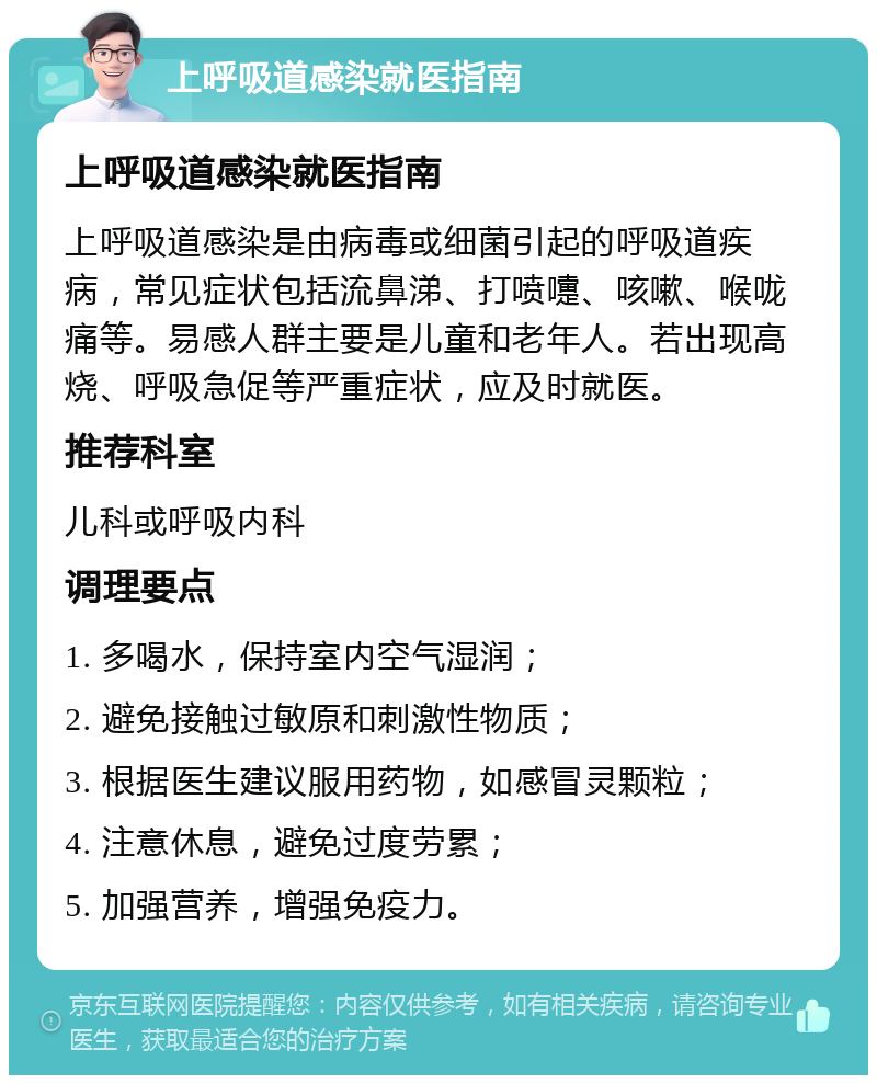 上呼吸道感染就医指南 上呼吸道感染就医指南 上呼吸道感染是由病毒或细菌引起的呼吸道疾病，常见症状包括流鼻涕、打喷嚏、咳嗽、喉咙痛等。易感人群主要是儿童和老年人。若出现高烧、呼吸急促等严重症状，应及时就医。 推荐科室 儿科或呼吸内科 调理要点 1. 多喝水，保持室内空气湿润； 2. 避免接触过敏原和刺激性物质； 3. 根据医生建议服用药物，如感冒灵颗粒； 4. 注意休息，避免过度劳累； 5. 加强营养，增强免疫力。